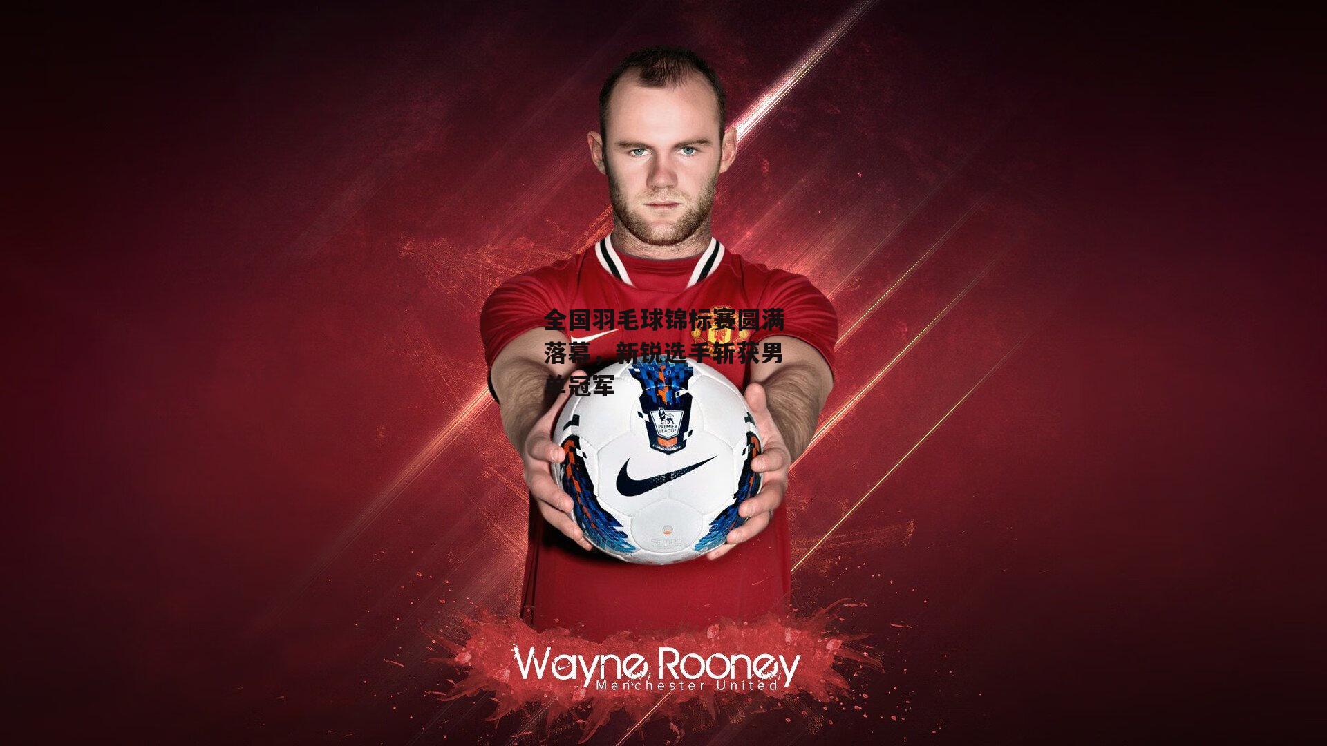 全国羽毛球锦标赛圆满落幕,新锐选手斩获男单冠军